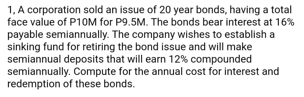 1, A corporation sold an issue of 20 year bonds, having a total
face value of P10M for P9.5M. The bonds bear interest at 16%
payable semiannually. The company wishes to establish a
sinking fund for retiring the bond issue and will make
semiannual deposits that will earn 12% compounded
semiannually. Compute for the annual cost for interest and
redemption of these bonds.

