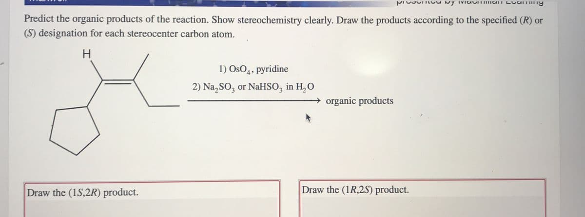 Ny IVI
Lcaming
Predict the organic products of the reaction. Show stereochemistry clearly. Draw the products according to the specified (R) or
(S) designation for each stereocenter carbon atom.
H.
1) OsO4, pyridine
2) Na,SO, or NaHSO, in H,O
organic products
Draw the (1S,2R) product.
Draw the (1R,2S) product.
