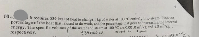 10. ( It requires 539 kcal of heat to change 1 kg of water at 100 °C entirely into steam. Find the
percentage of the heat that is used to do work, and the percentage that goes to increasing the internal
energy. The specific volumes of the water and steam at 100 °C are 0.0010 m³/kg and 1.8 m/kg.
respectively.
539000 cal
1000cal In 1 grom
10000 ci
>= 1495.0"//