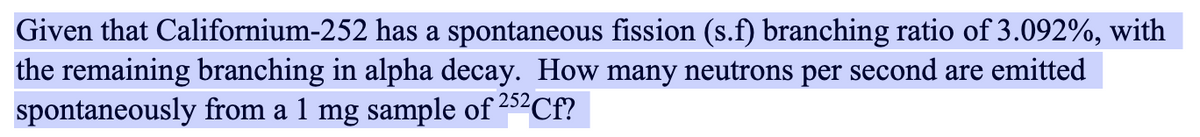 Given that Californium-252 has a spontaneous fission (s.f) branching ratio of 3.092%, with
the remaining branching in alpha decay. How many neutrons per second are emitted
spontaneously from a 1 mg sample of 252Cf?