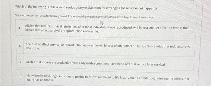 Which of the following is NOT a valid evolutionary explanation for why aging (or senescence) happens?
Selected answer will be automatically saved. For keyboard navigation, press up/down arrow keys to select an answer.
a
b
с
d
Alleles that reduce survival late in life, after most individuals have reproduced, will have a smaller effect on fitness than
alleles that affect survival or reproduction early in life.
Alleles that affect survival or reproduction early in life will have a smaller effect on fitness than alleles that reduce survival
late in life.
Alleles that increase reproductive rates early in life sometimes have trade-offs that reduce later survival.
2
Many deaths of younger individuals are due to causes unrelated to life history such as predation, reducing the effects that
aging has on fitness.