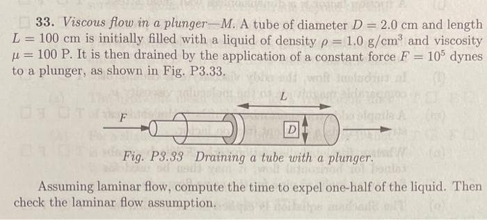 33. Viscous flow in a plunger-M. A tube of diameter D = 2.0 cm and length
L = 100 cm is initially filled with a liquid of density p= 1.0 g/cm³ and viscosity
u= 100 P. It is then drained by the application of a constant force F = 105 dynes
to a plunger, as shown in Fig. P3.33.
=
mladi
(1)
L
D
Fig. P3.33 Draining a tube with a plunger. W
Assuming laminar flow, compute the time to expel one-half of the liquid. Then
check the laminar flow assumption.
bada