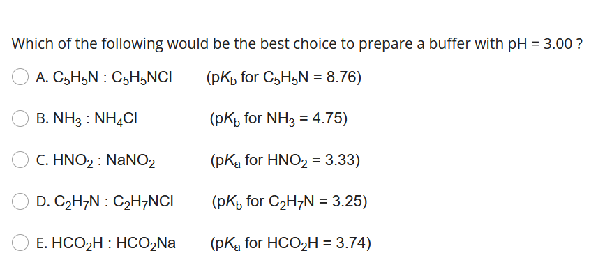 Which of the following would be the best choice to prepare a buffer with pH = 3.00 ?
A. C5H5N: C5H5NCI
(pkb for C5H5N = 8.76)
(pkb for NH3 = 4.75)
(pKa for HNO₂ = 3.33)
(PK for C₂H/N = 3.25)
(pK₂ for HCO₂H = 3.74)
B. NH3: NH4Cl
C. HNO₂: NaNO2
D. C₂H/N : C₂H7NCI
E. HCO₂H: HCO₂Na