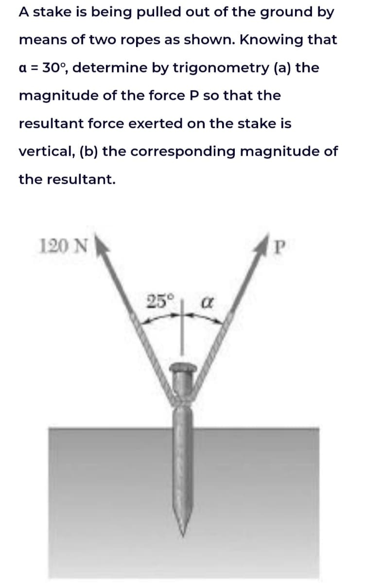 A stake is being pulled out of the ground by
means of two ropes as shown. Knowing that
a = 30°, determine by trigonometry (a) the
magnitude of the force P so that the
resultant force exerted on the stake is
vertical, (b) the corresponding magnitude of
the resultant.
120 N
25°
P