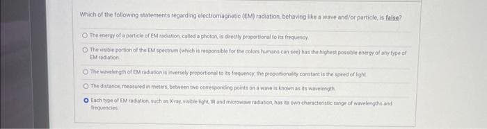 Which of the following statements regarding electromagnetic (EM) radiation, behaving like a wave and/or particle, is false?
O The energy of a particle of EM radiation, called a photon, is directly proportional to its frequency
O The visible portion of the EM spectrum (which is responsible for the colors humans can see) has the highest possible energy of any type of
EM radiation
O The wavelength of EM radiation is inversely proportional to its frequency, the proportionality constant is the speed of light
O The distance, measured in meters, between two corresponding points on a wave is known as its wavelength
O Each type of EM radiation, such as X-ray, visible light, IR and microwave radiation, has its own characteristic range of wavelengths and
frequencies
