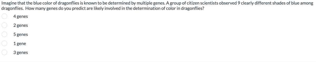 Imagine that the blue color of dragonflies is known to be determined by multiple genes. A group of citizen scientists observed 9 clearly different shades of blue among
dragonflies. How many genes do you predict are likely involved in the determination of color in dragonflies?
4 genes
2 genes
5 genes
1 gene
3 genes
0 0 0 0 0