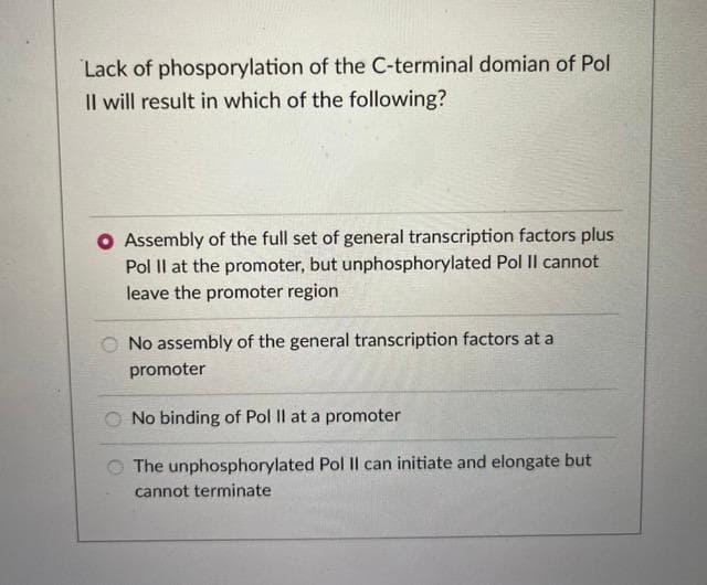 Lack of phosporylation of the C-terminal domian of Pol
Il will result in which of the following?
O Assembly of the full set of general transcription factors plus
Pol II at the promoter, but unphosphorylated Pol II cannot
leave the promoter region
No assembly of the general transcription factors at a
promoter
No binding of Pol II at a promoter
The unphosphorylated Pol II can initiate and elongate but
cannot terminate