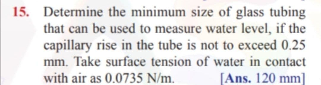 15. Determine the minimum size of glass tubing
that can be used to measure water level, if the
capillary rise in the tube is not to exceed 0.25
mm. Take surface tension of water in contact
with air as 0.0735 N/m.
[Ans. 120 mm]
