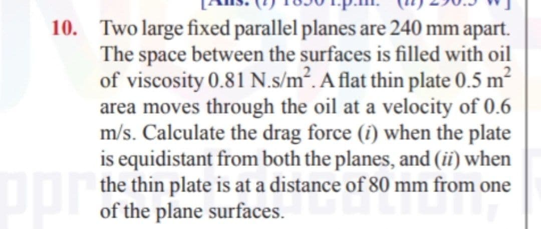 10. Two large fixed parallel planes are 240 mm apart.
The space between the surfaces is filled with oil
of viscosity 0.81 N.s/m². A flat thin plate 0.5 m²
area moves through the oil at a velocity of 0.6
m/s. Calculate the drag force (î) when the plate
is equidistant from both the planes, and (ii) when
the thin plate is at a distance of 80 mm from one
of the plane surfaces.
