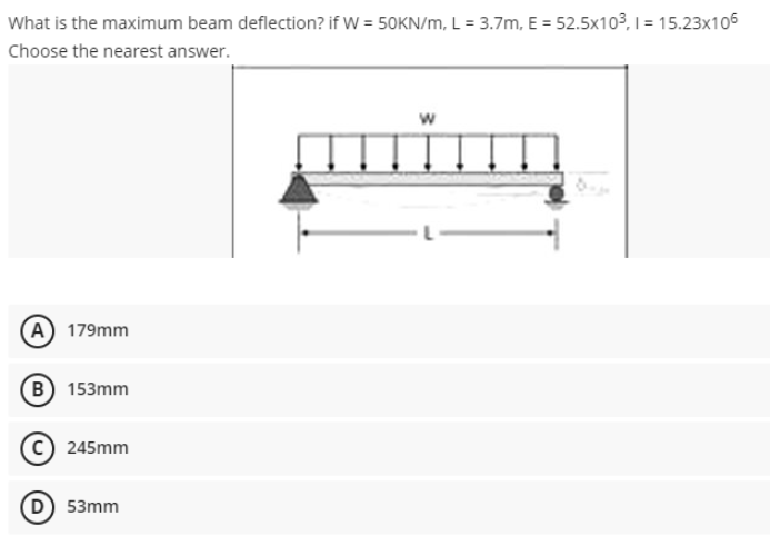 What is the maximum beam deflection? if W = 50KN/m, L= 3.7m, E = 52.5x10³, 1 = 15.23x106
Choose the nearest answer.
A) 179mm
(B) 153mm
245mm
D) 53mm