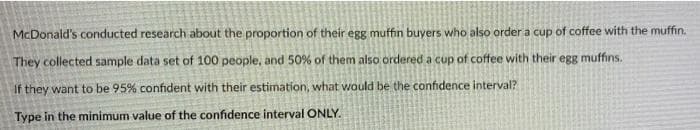 McDonald's conducted research about the proportion of their egg muffin buyers who also order a cup of coffee with the muffin.
They collected sample data set of 100 people, and 50% of them also ordered a cup of coffee with their egg muffins.
If they want to be 95% confident with their estimation, what would be the confidence interval?
Type in the minimum value of the confidence interval ONLY.