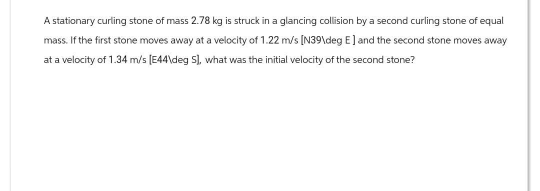 A stationary curling stone of mass 2.78 kg is struck in a glancing collision by a second curling stone of equal
mass. If the first stone moves away at a velocity of 1.22 m/s [N39\deg E] and the second stone moves away
at a velocity of 1.34 m/s [E44\deg S], what was the initial velocity of the second stone?