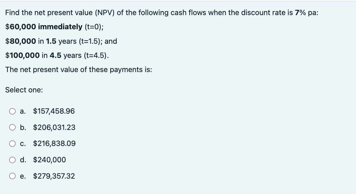 Find the net present value (NPV) of the following cash flows when the discount rate is 7% pa:
$60,000 immediately (t=0);
$80,000 in 1.5 years (t=1.5); and
$100,000 in 4.5 years (t=4.5).
The net present value of these payments is:
Select one:
○ a. $157,458.96
b. $206,031.23
c. $216,838.09
d. $240,000
e. $279,357.32