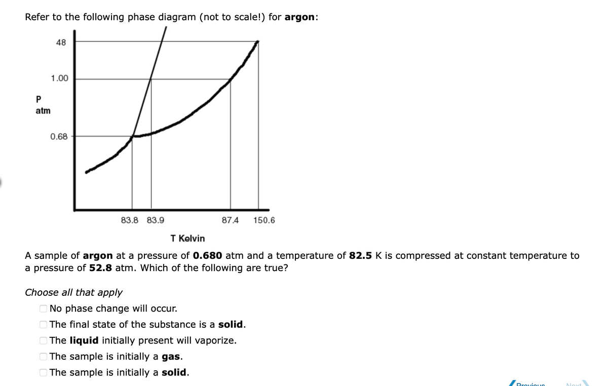 Refer to the following phase diagram (not to scale!) for argon:
48
1.00
P
atm
0.68
83.8 83.9
87.4
150.6
T Kelvin
A sample of argon at a pressure of 0.680 atm and a temperature of 82.5 K is compressed at constant temperature to
a pressure of 52.8 atm. Which of the following are true?
Choose all that apply
O No phase change will occur.
O The final state of the substance is a solid.
The liquid initially present will vaporize.
The sample is initially a gas.
O The sample is initially a solid.
Drovious
