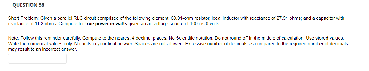 QUESTION 58
Short Problem: Given a parallel RLC circuit comprised of the following element: 60.91-ohm resistor, ideal inductor with reactance of 27.91 ohms; and a capacitor with
reactance of 11.3 ohms. Compute for true power in watts given an ac voltage source of 100 cis 0 volts.
Note: Follow this reminder carefully. Compute to the nearest 4 decimal places. No Scientific notation. Do not round off in the middle of calculation. Use stored values.
Write the numerical values only. No units in your final answer. Spaces are not allowed. Excessive number of decimals as compared to the required number of decimals
may result to an incorrect answer.
