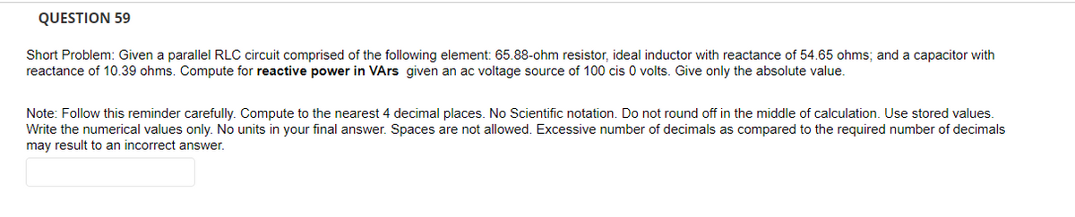 QUESTION 59
Short Problem: Given a parallel RLC circuit comprised of the following element: 65.88-ohm resistor, ideal inductor with reactance of 54.65 ohms; and a capacitor with
reactance of 10.39 ohms. Compute for reactive power in VArs given an ac voltage source of 100 cis 0 volts. Give only the absolute value.
Note: Follow this reminder carefully. Compute to the nearest 4 decimal places. No Scientific notation. Do not round off in the middle of calculation. Use stored values.
Write the numerical values only. No units in your final answer. Spaces are not allowed. Excessive number of decimals as compared to the required number of decimals
may result to an incorrect answer.
