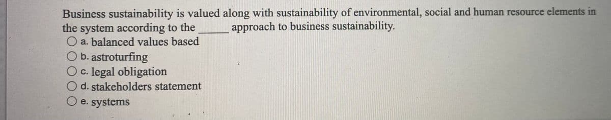Business sustainability is valued along with sustainability of environmental, social and human resource elements in
the system according to the
O a. balanced values based
O b. astroturfing
O c. legal obligation
d. stakeholders statement
approach to business sustainability.
e. systems
