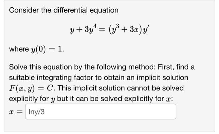 Consider the differential equation
y+3y¹ = (y³ + 3x)y'
where y(0) = 1.
Solve this equation by the following method: First, find a
suitable integrating factor to obtain an implicit solution
F(x, y) = C. This implicit solution cannot be solved
explicitly for y but it can be solved explicitly for x:
x =
Iny/3