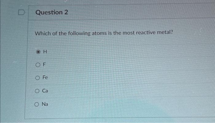 Question 2
Which of the following atoms is the most reactive metal?
H
OF
O Fe
O Ca
Na