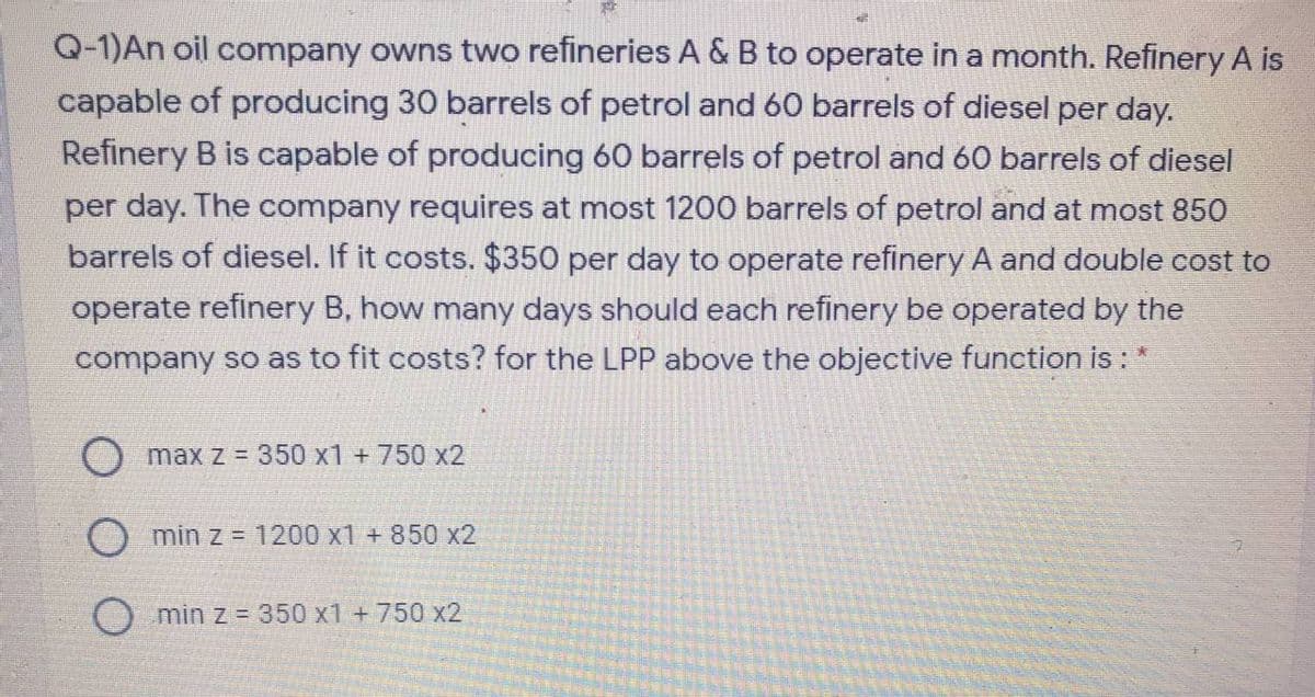 Q-1)An oil company owns two refineries A &B to operate in a month. Refinery A is
capable of producing 30 barrels of petrol and 60 barrels of diesel per day.
Refinery B is capable of producing 60 barrels of petrol and 60 barrels of diesel
per day. The company requires at most 1200 barrels of petrol and at most 850
barrels of diesel. If it costs. $350 per day to operate refinery A and double cost to
operate refinery B, how many days should each refinery be operated by the
company so as to fit costs? for the LPP above the objective function is :
O max z = 350 x1 +750 x2
min z = 1200 x1 + 850 x2
O min z = 350 x1 +750 x2
