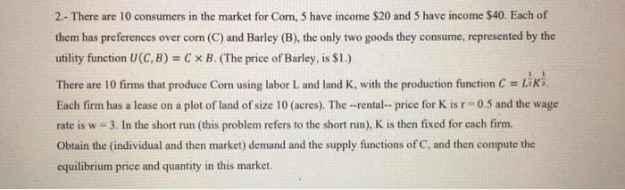 2.- There are 10 consumers in the market for Corn, 5 have income $20 and 5 have income $40. Each of
them has preferences over corn (C) and Barley (B), the only two goods they consume, represented by the
utility function U(C, B) = C x B. (The price of Barley, is $1.)
There are 10 firms that produce Com using labor L and land K, with the production function C = LiKi.
Each firm has a lease on a plot of land of size 10 (acres). The --rental-- price for K is r=0.5 and the wage
rate is w=3. In the short run (this problem refers to the short run), K is then fixed for each firm.
t run
Obtain the (individual and then market) demand and the supply functions of C, and then compute the
equilibrium price and quantity in this market.
