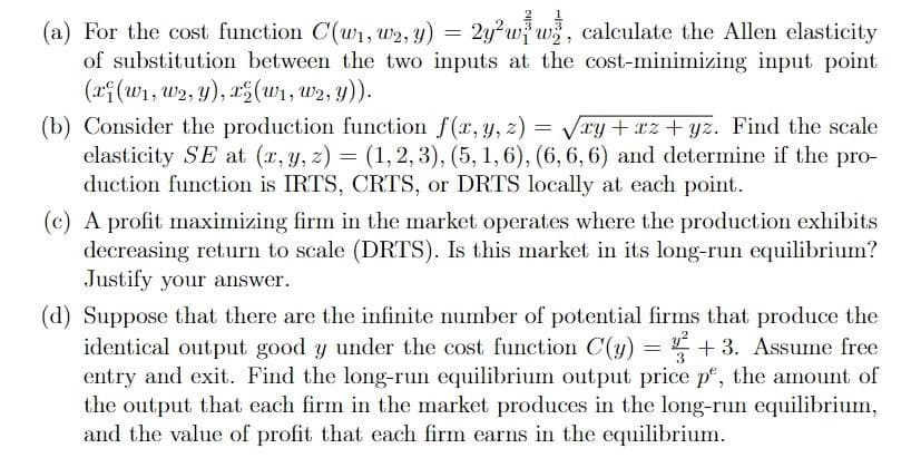 (a) For the cost function C(w1, w2, y) = 2y²w} w, calculate the Allen elasticity
of substitution between the two inputs at the cost-minimizing input point
(xf(w1, w2, y), a(w1, w2, y)).
(b) Consider the production function f(r, y, z) = Vry + rz+ yz. Find the scale
elasticity SE at (x, y, z) = (1,2, 3), (5, 1,6), (6, 6, 6) and determine if the pro-
duction function is IRTS, CRTS, or DRTS locally at each point.
(c) A profit maximizing firm in the market operates where the production exhibits
decreasing return to scale (DRTS). Is this market in its long-run equilibrium?
Justify your answer.
(d) Suppose that there are the infinite number of potential firms that produce the
identical output good y under the cost function C(y) = + 3. Assume free
entry and exit. Find the long-run equilibrium output price p, the amount of
the output that each firm in the market produces in the long-run equilibrium,
and the value of profit that each firm earns in the equilibrium.
