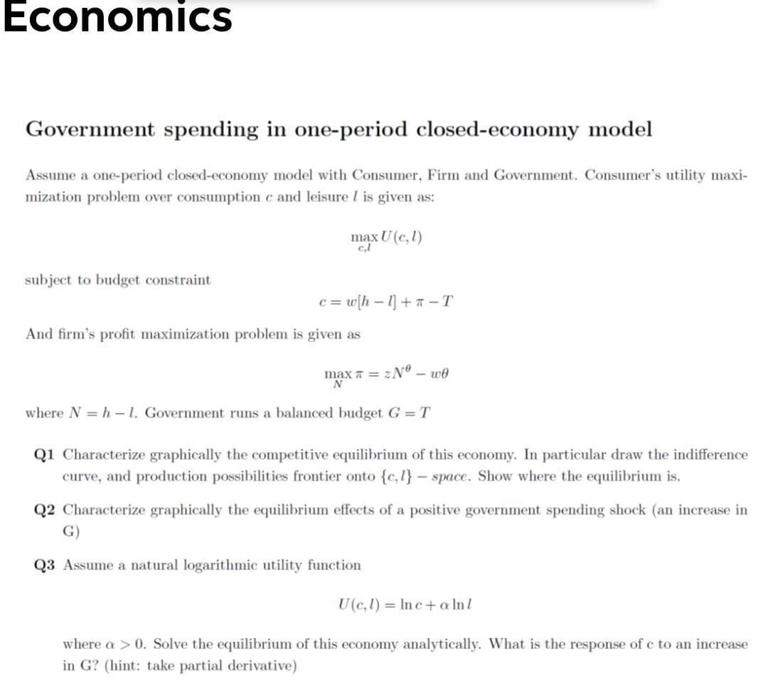 Economics
Government spending in one-period closed-economy model
Assume a one-period closed-economy model with Consumer, Firm and Government. Consumer's utility maxi-
mization problem over consumption c and leisurel is given as:
max U(c,l)
subject to budget constraint
= w{h - 1] + –T
And firm's profit maximization problem is given as
max T = zN" – we
where N = h - 1. Government runs a balanced budget G=T
Q1 Characterize graphically the competitive equilibrium of this economy. In particular draw the indifference
curve, and production possibilities frontier onto {c,l}- space. Show where the equilibrium is.
Q2 Characterize graphically the equilibrium effects of a positive government spending shock (an increase in
G)
Q3 Assume a natural logarithmic utility function
U(c,l) = In c+a lnl
where a > 0. Solve the equilibrium of this economy analytically. What is the response of c to an increase
in G? (hint: take partial derivative)
