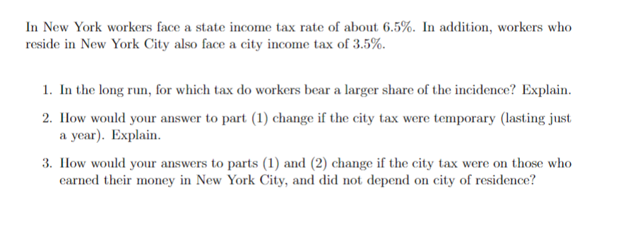 In New York workers face a state income tax rate of about 6.5%. In addition, workers who
reside in New York City also face a city income tax of 3.5%.
1. In the long run, for which tax do workers bear a larger share of the incidence? Explain.
2. How would your answer to part (1) change if the city tax were temporary (lasting just
a year). Explain.
3. IHow would your answers to parts (1) and (2) change if the city tax were on those who
earned their money in New York City, and did not depend on city of residence?
