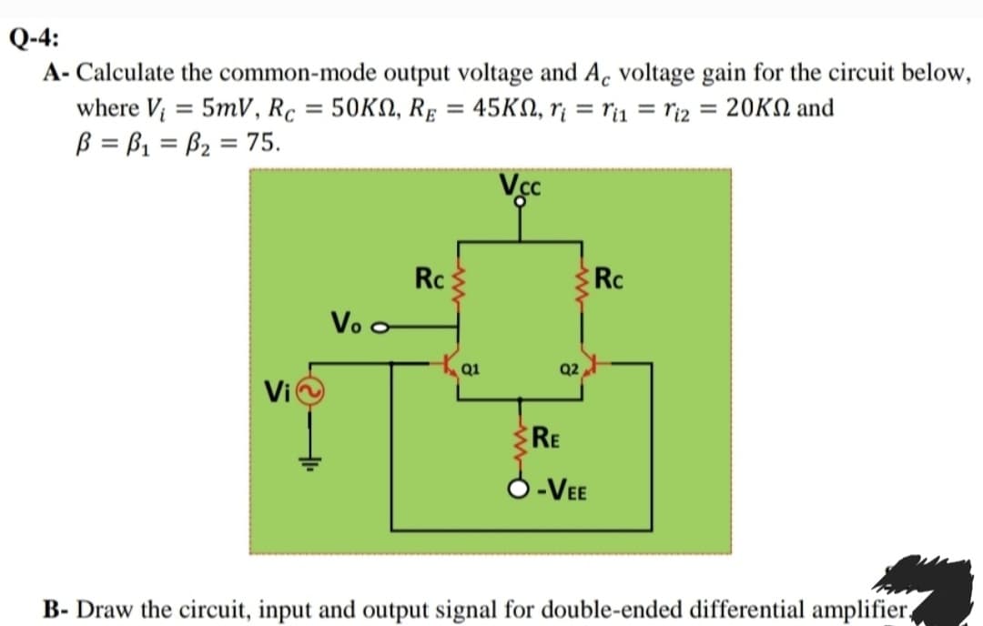 Q-4:
A- Calculate the common-mode output voltage and Ac voltage gain for the circuit below,
where V = 5mV, Rc = 50KN, RẸ = 45KN, r¡ = r1 = ri2 = 20KN and
ß = B1 = B2 = 75.
%3D
%3D
Vc
Rc:
Rc
Vo o
Q1
Q2
Vi
RE
-VEE
B- Draw the circuit, input and output signal for double-ended differential amplifier,
