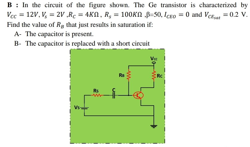 B : In the circuit of the figure shown. The Ge transistor is characterized by
4KN, R, = 10OKN ,B=50, ICeo = 0 and VCEar = 0.2 V.
Vcc = 12V, V, = 2V ,Rc
%3D
Find the value of RB that just results in saturation if:
A- The capacitor is present.
B- The capacitor is replaced with a short circuit
Vc
RB
Rc
Rs
Vs-
