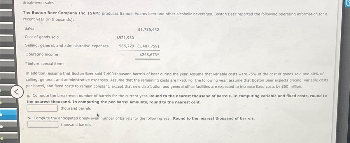 Break-even sales
The Boston Beer Company Inc. (SAM) produces Samuel Adams beer and other alcoholic beverages. Boston Beer reported the following operating information for a
recent year (in thousands):
Sales
Cost of goods sold
Selling, general, and administrative expenses
Operating income
*Before special items
$1,736,432
$921,980
565,779 (1,487,759)
$248,673*
In addition, assume that Boston Beer sold 7,400 thousand barrels of beer during the year. Assume that variable costs were 75% of the cost of goods sold and 40% of
selling, general, and administrative expenses. Assume that the remaining costs are fixed. For the following year, assume that Boston Beer expects pricing, variable costs
per barrel, and fixed costs to remain constant, except that new distribution and general office facilities are expected to increase fixed costs by $50 million.
<
a. Compute the break-even number of barrels for the current year. Round to the nearest thousand of barrels. In computing variable and fixed costs, round to
the nearest thousand. In computing the per-barrel amounts, round to the nearest cent.
thousand barrels
b. Compute the anticipated break-even number of barrels for the following year. Round to the nearest thousand of barrels.
thousand barrels