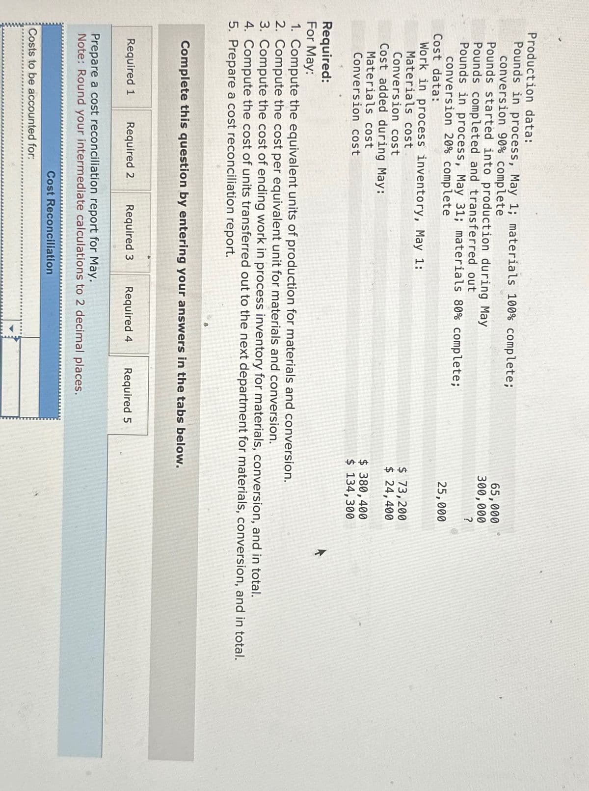 Production data:
Pounds in process, May 1; materials 100% complete;
conversion 90% complete
Pounds started into production during May
Pounds completed and transferred out
Pounds in process, May 31; materials 80% complete;
conversion 20% complete
Cost data:
Work in process inventory, May 1:
Materials cost
Conversion cost
Cost added during May:
Materials cost
Conversion cost
A
Required 1 Required 2 Required 3 Required 4 Required 5
Complete this question by entering your answers in the tabs below.
Prepare a cost reconciliation report for May.
Note: Round your intermediate calculations to 2 decimal places.
Costs to be accounted for:
Required:
For May:
1. Compute the equivalent units of production for materials and conversion.
2. Compute the cost per equivalent unit for materials and conversion.
3. Compute the cost of ending work in process inventory for materials, conversion, and in total.
4. Compute the cost of units transferred out to the next department for materials, conversion, and in total.
5. Prepare a cost reconciliation report.
Cost Reconciliation
65,000
300,000
?
25,000
$ 73,200
$ 24,400
$ 380,400
$ 134,300
