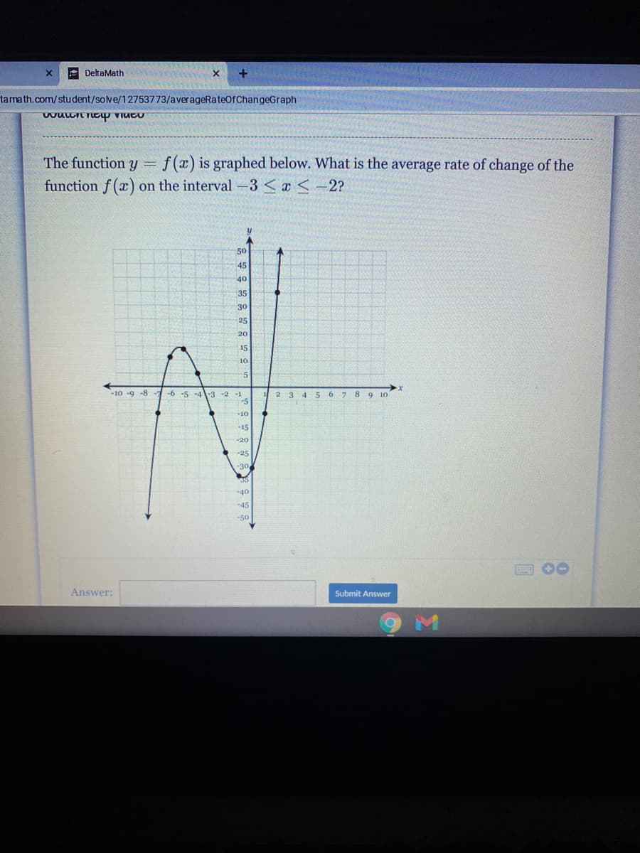 e DeltaMath
tamath.com/student/solve/12753773/averageRateOfChangeGraph
The function y =
f(x) is graphed below. What is the average rate of change of the
function f (x) on the interval -3 < x < -2?
50
45
40
35
30
25
20
15
10
5
-10 -9 -8 -7-6 -5 -4-3 -2 -1
-5
5 6 7 8 9 10
12 3 4
-10
-15
-20
-25
-30
35
-40
-45
-50
Answer:
Submit Answer
