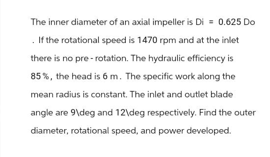 The inner diameter of an axial impeller is Di = 0.625 Do
. If the rotational speed is 1470 rpm and at the inlet
there is no pre- rotation. The hydraulic efficiency is
85%, the head is 6 m. The specific work along the
mean radius is constant. The inlet and outlet blade
angle are 9\deg and 12\deg respectively. Find the outer
diameter, rotational speed, and power developed.