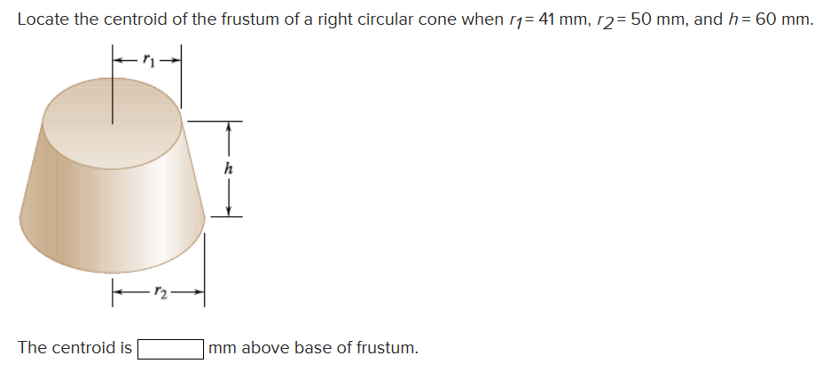 Locate the centroid of the frustum of a right circular cone when r1= 41 mm, r2 = 50 mm, and h = 60 mm.
|—12-
The centroid is
h
mm above base of frustum.