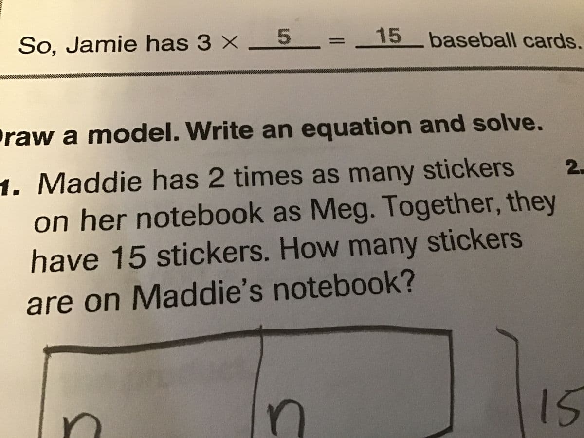 So, Jamie has 3 × _5
15 baseball cards.
Praw a model. Write an equation and solve.
1. Maddie has 2 times as many stickers
on her notebook as Meg. Together, they
have 15 stickers. How many stickers
are on Maddie's notebook?
15
2.
