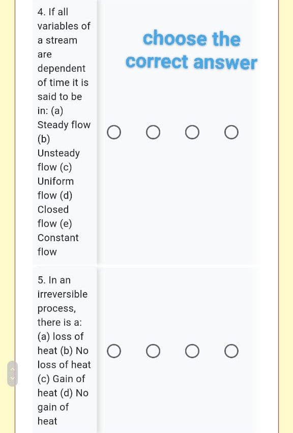 4. If all
variables of
choose the
a stream
are
correct answer
dependent
of time it is
said to be
in: (a)
Steady flow
(b)
Unsteady
flow (c)
Uniform
flow (d)
Closed
flow (e)
Constant
flow
5. In an
irreversible
process,
there is a:
(a) loss of
heat (b) No O
loss of heat
(c) Gain of
heat (d) No
gain of
heat
