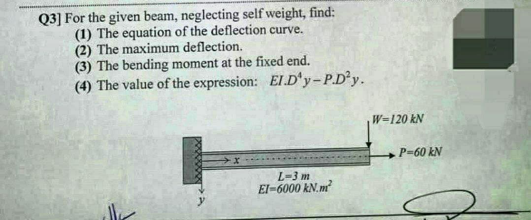 Q3] For the given beam, neglecting self weight, find:
(1) The equation of the deflection curve.
(2) The maximum deflection.
(3) The bending moment at the fixed end.
(4) The value of the expression: EI.D'y-P.D²y.
lle
L=3 m
EI-6000 kN.m²
W=120 kN
P=60 kN