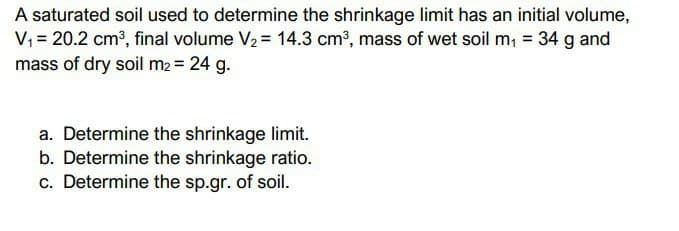 A saturated soil used to determine the shrinkage limit has an initial volume,
V₁ = 20.2 cm³, final volume V₂ = 14.3 cm³, mass of wet soil m₁ = 34 g and
mass of dry soil m₂ = 24 g.
a. Determine the shrinkage limit.
b. Determine the shrinkage ratio.
c. Determine the sp.gr. of soil.