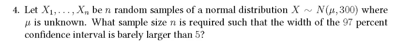 4. Let X₁,..., Xn be n random samples of a normal distribution X~ N(μ, 300) where
μ is unknown. What sample size n is required such that the width of the 97 percent
confidence interval is barely larger than 5?