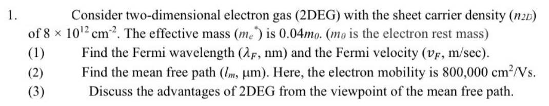 1.
Consider
(1)
two-dimensional electron gas (2DEG) with the sheet carrier density (n2D)
of 8 x 10¹2 cm2. The effective mass (me) is 0.04mo. (mo is the electron rest mass)
Find the Fermi wavelength (2F, nm) and the Fermi velocity (VF, m/sec).
Find the mean free path (lm, um). Here, the electron mobility is 800,000 cm²/Vs.
Discuss the advantages of 2DEG from the viewpoint of the mean free path.
(2)
(3)