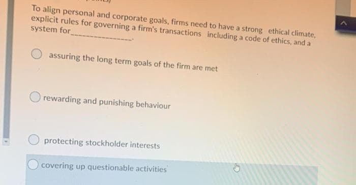 To align personal and corporate goals, firms need to have a strong ethical climate,
explicit rules for governing a firm's transactions including a code of ethics, and a
system for
assuring the long term goals of the firm are met
rewarding and punishing behaviour
protecting stockholder interests
covering up questionable activities
