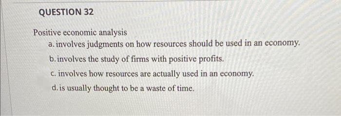 QUESTION 32
Positive economic analysis
a. involves judgments on how resources should be used in an economy.
b. involves the study of firms with positive profits.
C. involves how resources are actually used in an economy.
d. is usually thought to be a waste of time.
