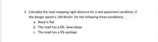 2. Calculate the total stopping sight distance for a wet pavement condition, if
the design speed is 100 Km/hr for the following three conditions.
a. Road is flat
b. The road has a 6% downslope
c. The road has a 3% upslope
