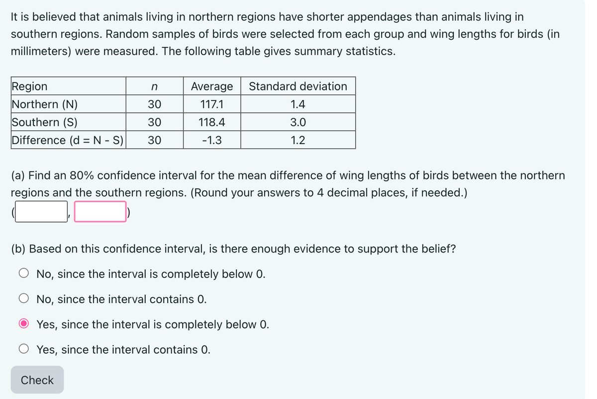 It is believed that animals living in northern regions have shorter appendages than animals living in
southern regions. Random samples of birds were selected from each group and wing lengths for birds (in
millimeters) were measured. The following table gives summary statistics.
Region
n
Northern (N)
30
Southern (S)
30
Difference (d = N - S) 30
Average Standard deviation
117.1
118.4
-1.3
1.4
3.0
1.2
(a) Find an 80% confidence interval for the mean difference of wing lengths of birds between the northern
regions and the southern regions. (Round your answers to 4 decimal places, if needed.)
Check
(b) Based on this confidence interval, is there enough evidence to support the belief?
O No, since the interval is completely below 0.
No, since the interval contains 0.
Yes, since the interval is completely below 0.
Yes, since the interval contains 0.