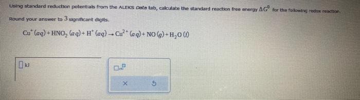 Using standard reduction potentials from the ALEKS Deta tab, calculate the standard reaction free energy AG for the following redox reaction.
Round your answer to 3 significant digits.
Cu (aq) + HNO₂ (aq) + H* (aq) → Cu² (aq) + NO(g) + H₂O (1)
X