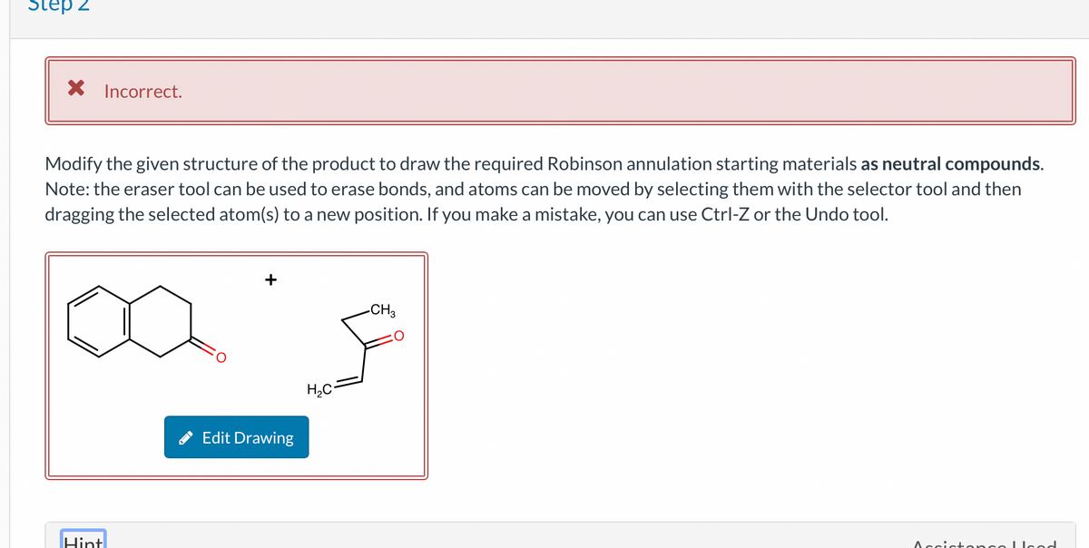 Step 2
X Incorrect.
Modify the given structure of the product to draw the required Robinson annulation starting materials as neutral compounds.
Note: the eraser tool can be used to erase bonds, and atoms can be moved by selecting them with the selector tool and then
dragging the selected atom(s) to a new position. If you make a mistake, you can use Ctrl-Z or the Undo tool.
Hint
Edit Drawing
H₂C=
-CH3
Accictoncolood