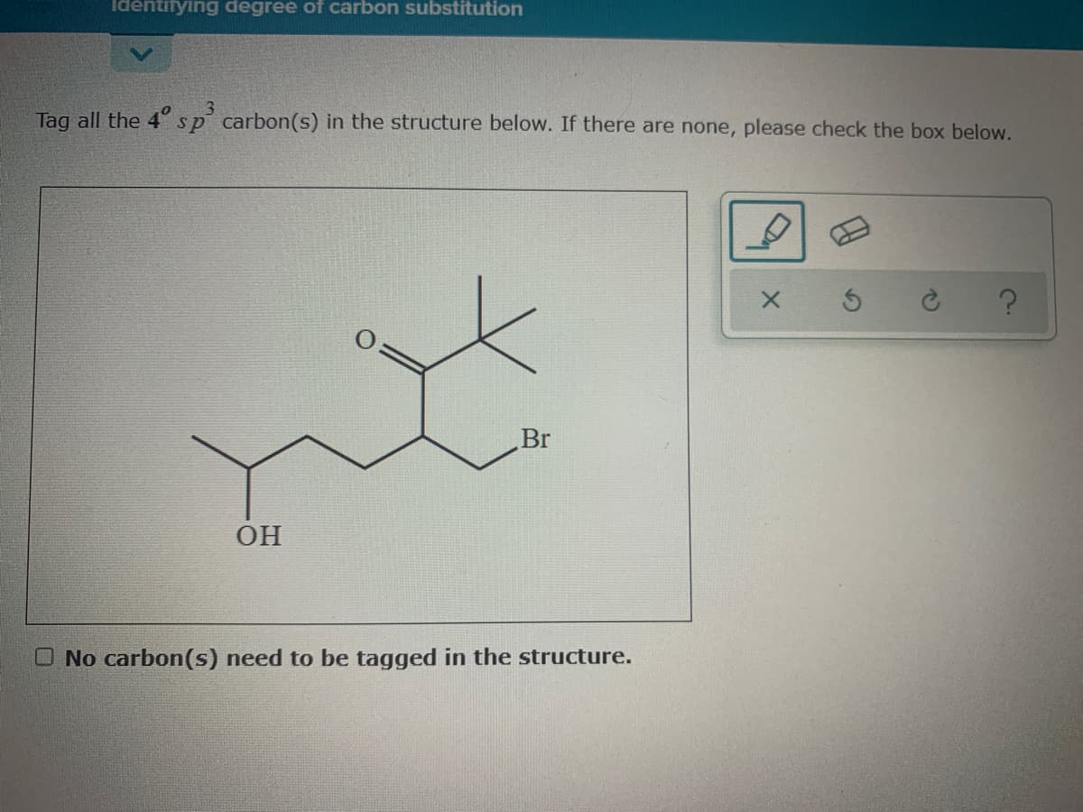 identifying degree of carbon substitution
3
Tag all the 4 sp carbon(s) in the structure below. If there are none, please check the box below.
Br
OH
O No carbon(s) need to be tagged in the structure.
