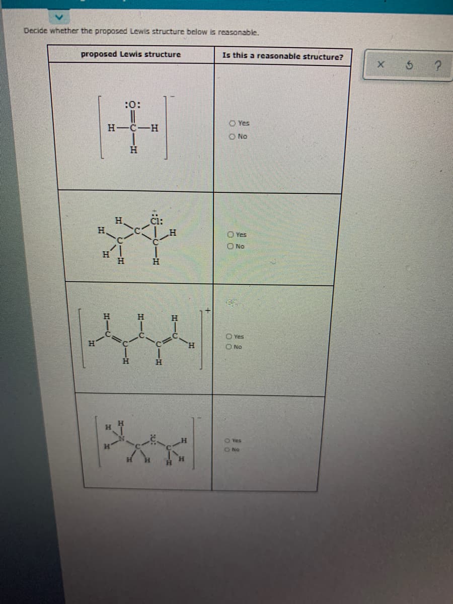 Decide whether the proposed Lewis structure below is reasonable.
proposed Lewis structure
Is this a reasonable structure?
:0:
O Yes
H-C-H
ONo
H.
H.
O Yes
O No
H
H.
Yes
H.
O No
H
O Yes
ONo
