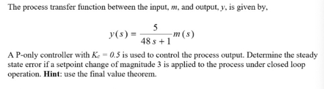 The process transfer function between the input, m, and output, y, is given by,
y(s) =
5
-m (s)
48 s + 1
A P-only controller with Ke = 0.5 is used to control the process output. Determine the steady
state error if a setpoint change of magnitude 3 is applied to the process under closed loop
operation. Hint: use the final value theorem.
